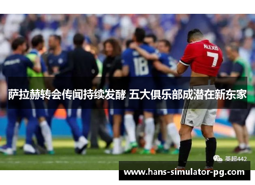 萨拉赫转会传闻持续发酵 五大俱乐部成潜在新东家 萨拉赫转会传闻持续发酵 五大俱乐部成潜在新东家