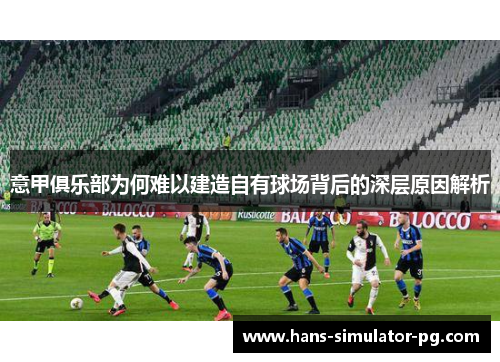 意甲俱乐部为何难以建造自有球场背后的深层原因解析 意甲俱乐部为何难以建造自有球场背后的深层原因解析