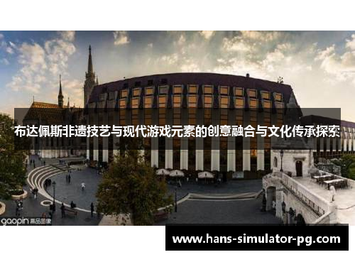 布达佩斯非遗技艺与现代游戏元素的创意融合与文化传承探索