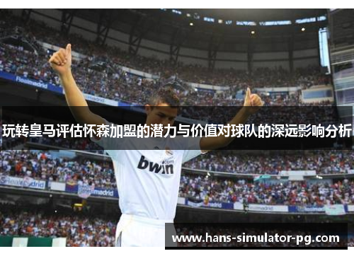 玩转皇马评估怀森加盟的潜力与价值对球队的深远影响分析