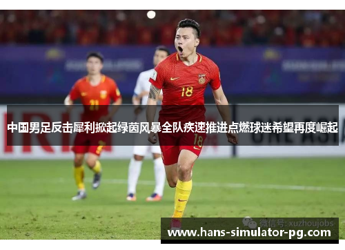中国男足反击犀利掀起绿茵风暴全队疾速推进点燃球迷希望再度崛起